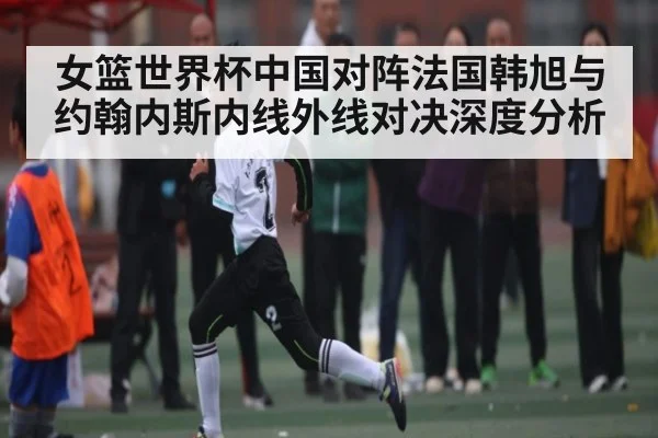 女篮世界杯中国对阵法国韩旭与约翰内斯内线外线对决深度分析 | kaiyun