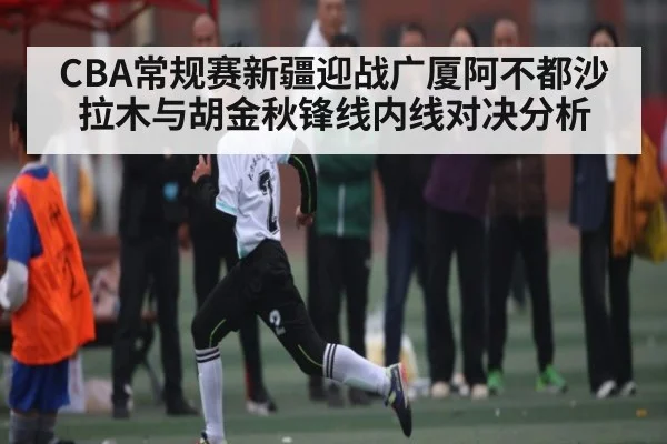 CBA常规赛新疆迎战广厦阿不都沙拉木与胡金秋锋线内线对决分析 | kaiyun